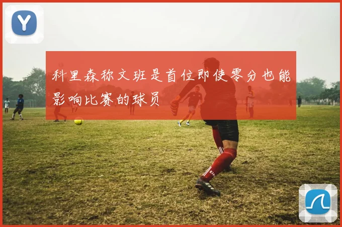 科里森称文班是首位即使零分也能影响比赛的球员