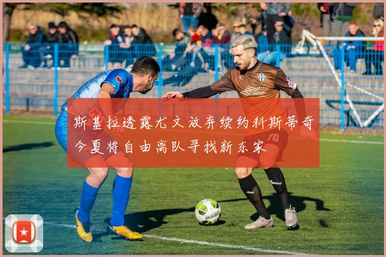 斯基拉透露尤文放弃续约科斯蒂奇今夏将自由离队寻找新东家