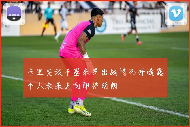 卡里克谈卡塞米罗出战情况并透露个人未来去向即将明朗