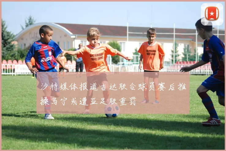 沙特媒体报道吉达联合球员赛后推搡马宁或遭亚足联重罚