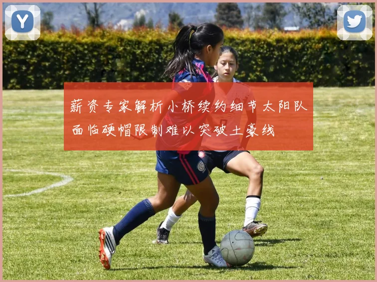 薪资专家解析小桥续约细节太阳队面临硬帽限制难以突破土豪线