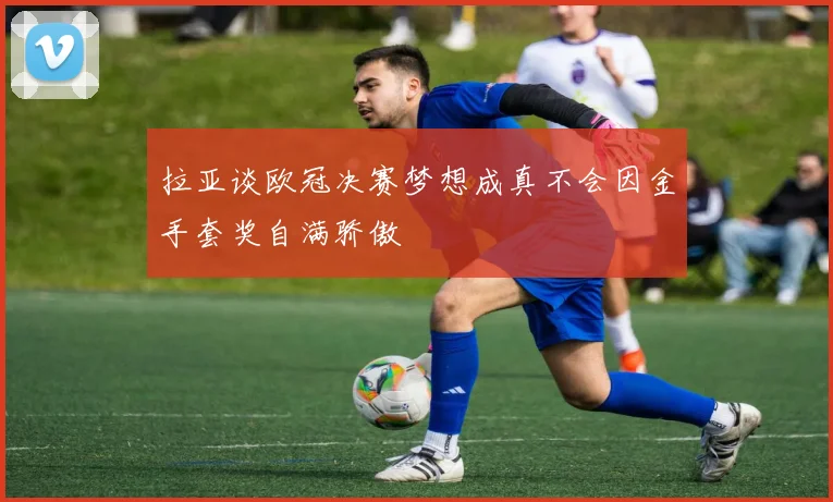 拉亚谈欧冠决赛梦想成真不会因金手套奖自满骄傲
