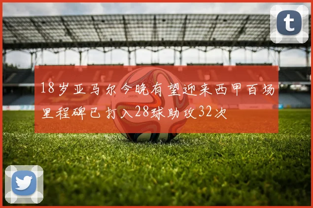 18岁亚马尔今晚有望迎来西甲百场里程碑已打入28球助攻32次