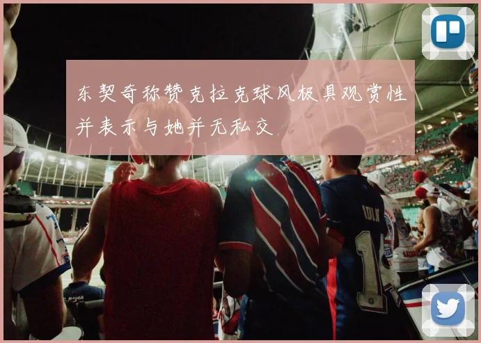 东契奇称赞克拉克球风极具观赏性并表示与她并无私交