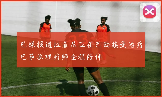 巴媒报道拉菲尼亚在巴西接受治疗巴萨派理疗师全程陪伴