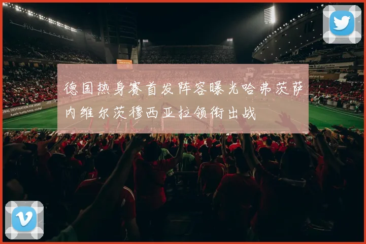 德国热身赛首发阵容曝光哈弗茨萨内维尔茨穆西亚拉领衔出战