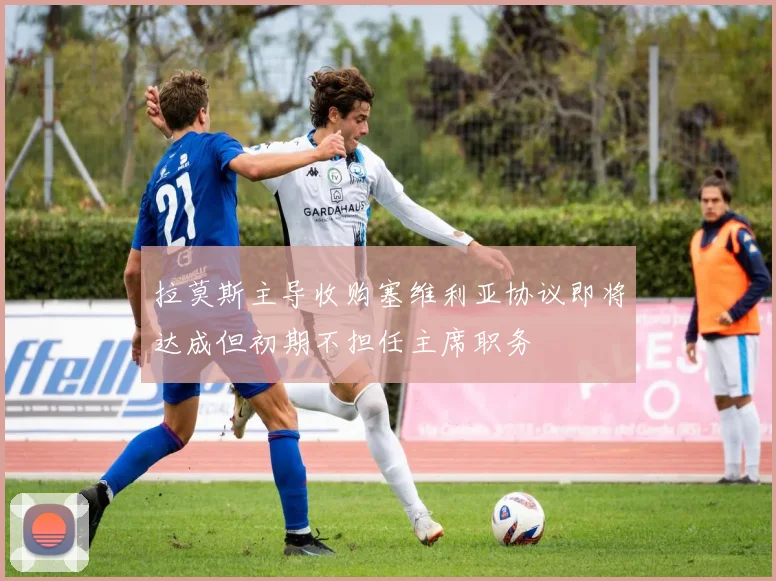 拉莫斯主导收购塞维利亚协议即将达成但初期不担任主席职务