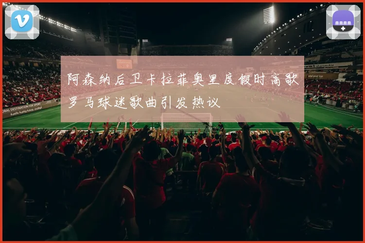 阿森纳后卫卡拉菲奥里度假时高歌罗马球迷歌曲引发热议