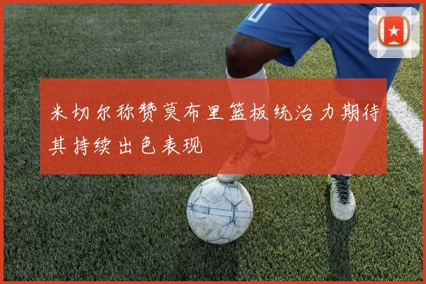 米切尔称赞莫布里篮板统治力期待其持续出色表现