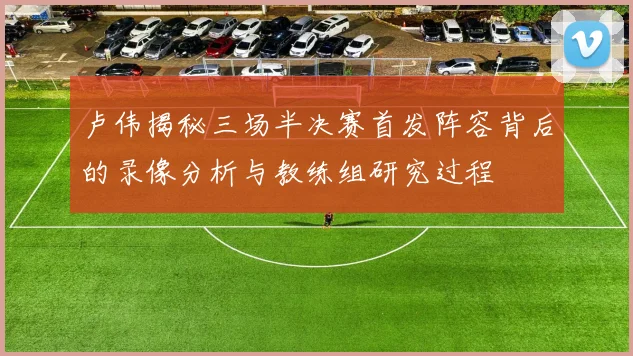 卢伟揭秘三场半决赛首发阵容背后的录像分析与教练组研究过程