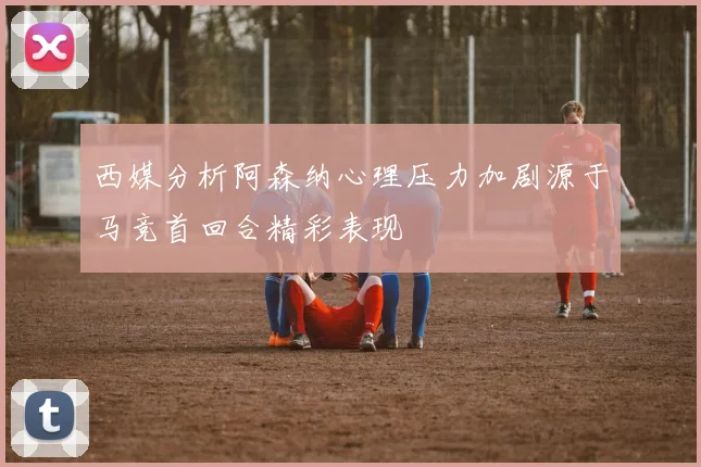 西媒分析阿森纳心理压力加剧源于马竞首回合精彩表现