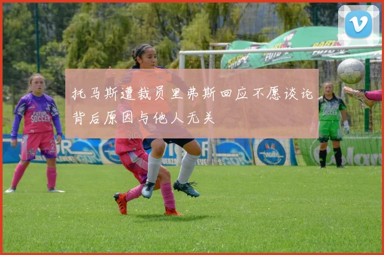 托马斯遭裁员里弗斯回应不愿谈论背后原因与他人无关