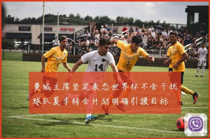 曼城主席坚定表态世界杯不会干扰球队夏季转会计划明确引援目标