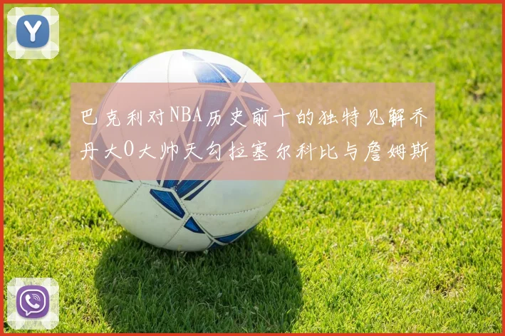 巴克利对NBA历史前十的独特见解乔丹大O大帅天勾拉塞尔科比与詹姆斯排名分析